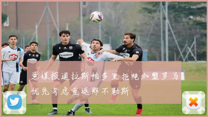 意媒报道拉斯帕多里拒绝加盟罗马优先考虑重返那不勒斯