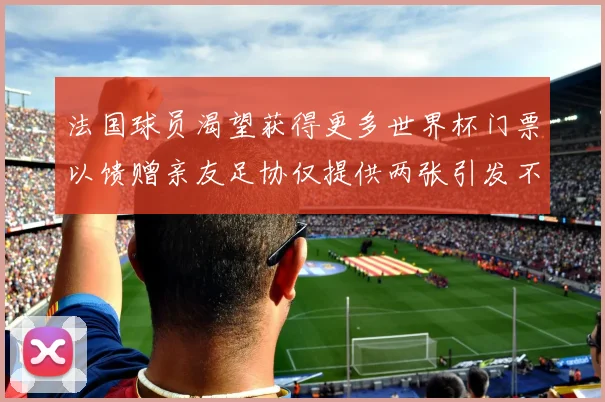 法国球员渴望获得更多世界杯门票以馈赠亲友足协仅提供两张引发不满
