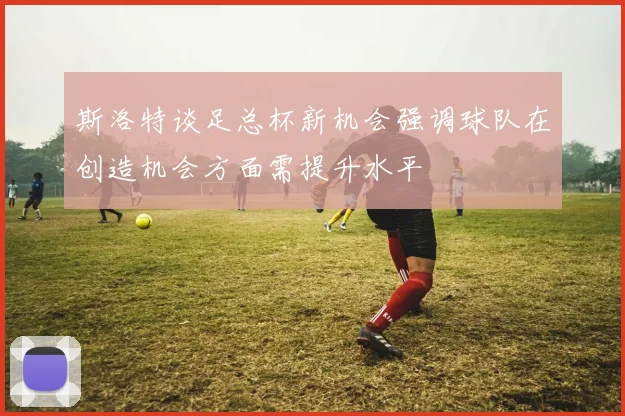 斯洛特谈足总杯新机会强调球队在创造机会方面需提升水平