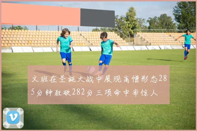 文班在圣诞大战中展现高僧形态285分钟狂砍282分三项命中率惊人