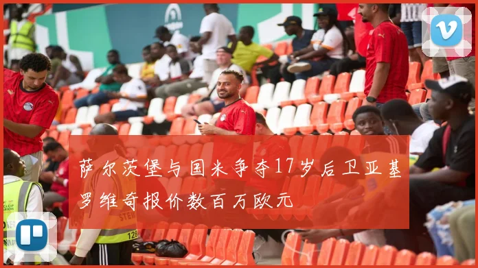 萨尔茨堡与国米争夺17岁后卫亚基罗维奇报价数百万欧元