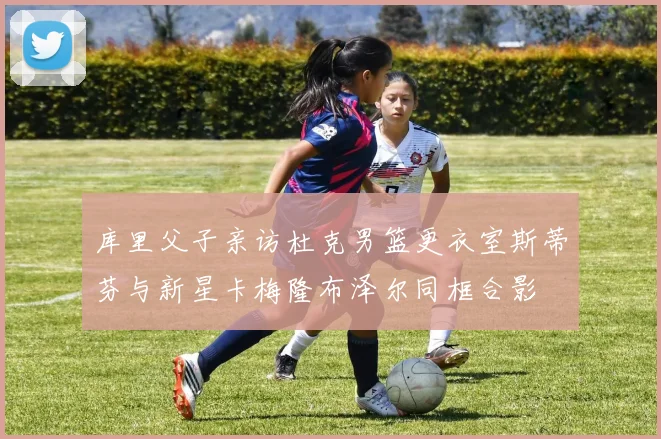 库里父子亲访杜克男篮更衣室斯蒂芬与新星卡梅隆布泽尔同框合影