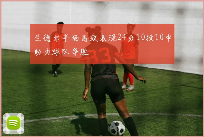 兰德尔半场高效表现24分10投10中助力球队争胜