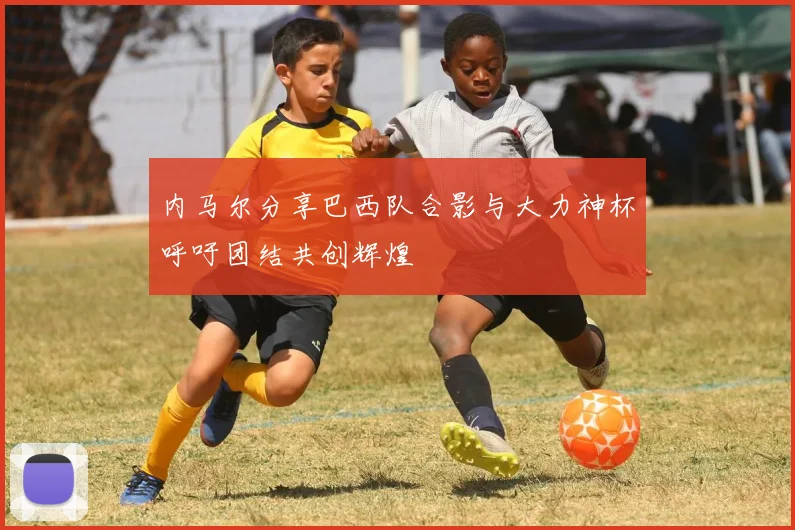 内马尔分享巴西队合影与大力神杯呼吁团结共创辉煌