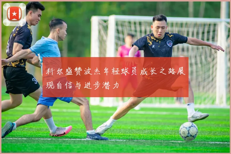 科尔盛赞波杰年轻球员成长之路展现自信与进步潜力